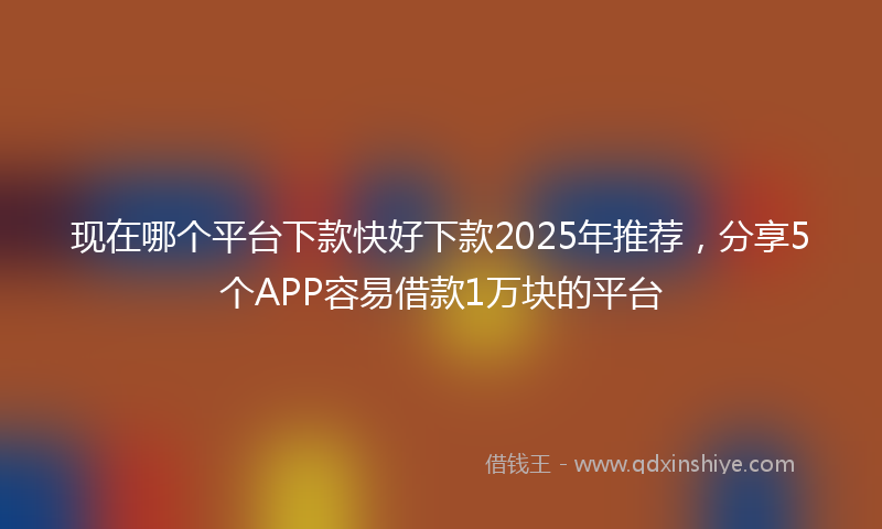 现在哪个平台下款快好下款2025年推荐,分享5个APP容易借款1万块的平台