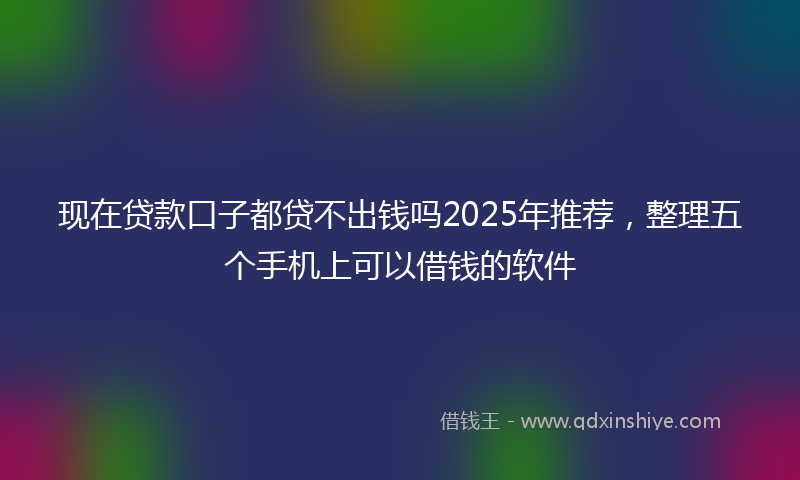 现在贷款口子都贷不出钱吗2025年推荐，整理五个手机上可以借钱的软件