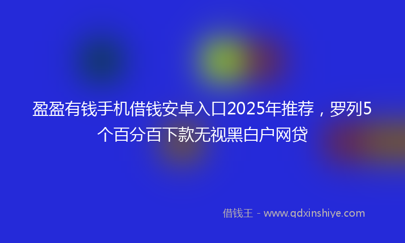 盈盈有钱手机借钱安卓入口2025年推荐，罗列5个百分百下款无视黑白户网贷