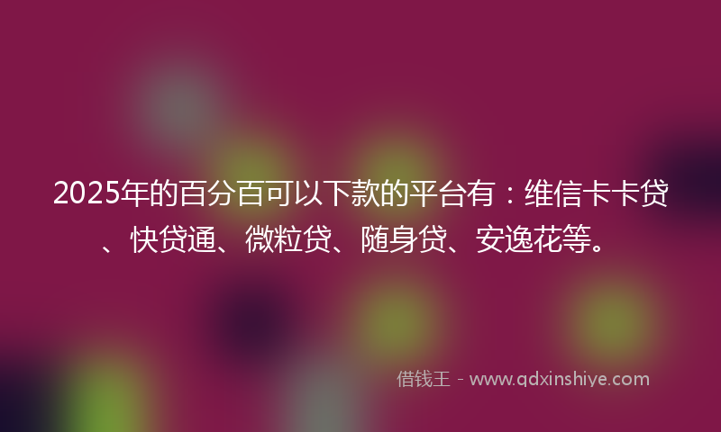 2025年的百分百可以下款的平台有：维信卡卡贷、快贷通、微粒贷、随身贷、安逸花等。