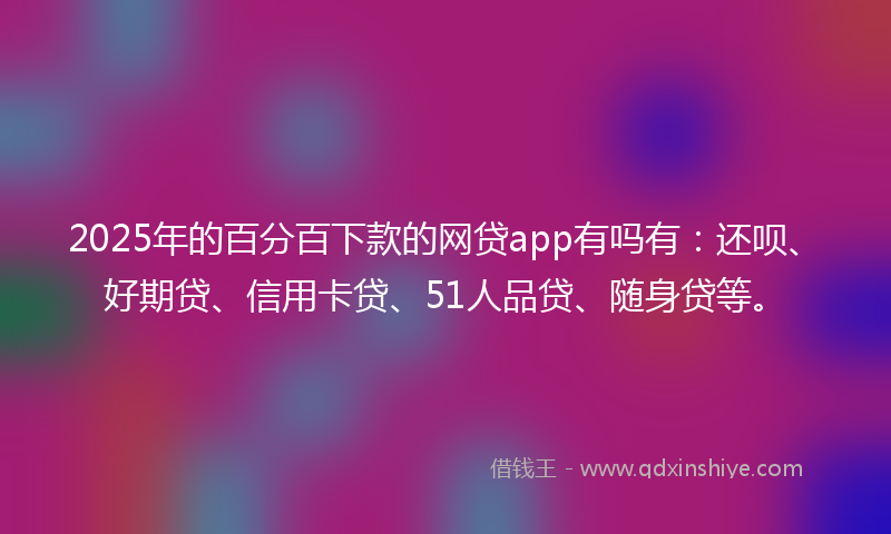 2025年的百分百下款的网贷app有吗有：还呗、好期贷、信用卡贷、51人品贷、随身贷等。