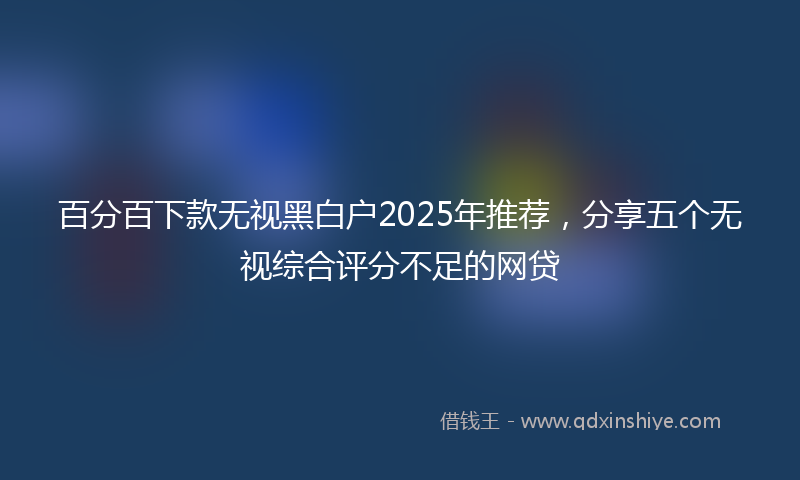 百分百下款无视黑白户2025年推荐，分享五个无视综合评分不足的网贷