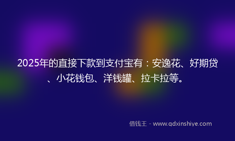 2025年的直接下款到支付宝有：安逸花、好期贷、小花钱包、洋钱罐、拉卡拉等。