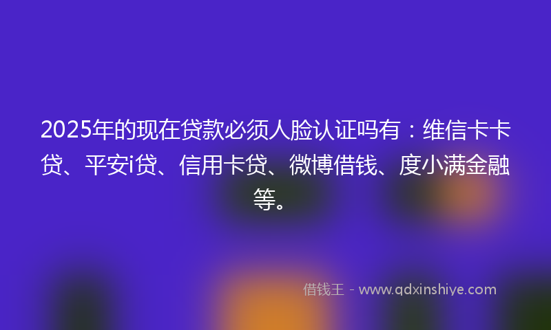 2025年的现在贷款必须人脸认证吗有：维信卡卡贷、平安i贷、信用卡贷、微博借钱、度小满金融等。