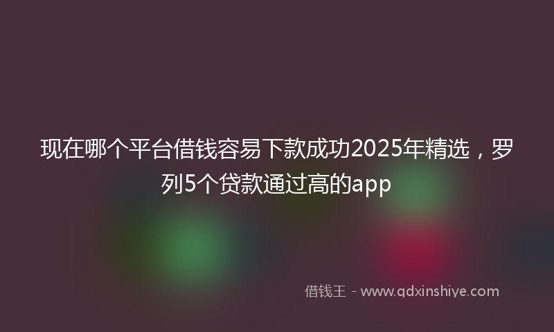 现在哪个平台借钱容易下款成功2025年精选，罗列5个贷款通过高的app