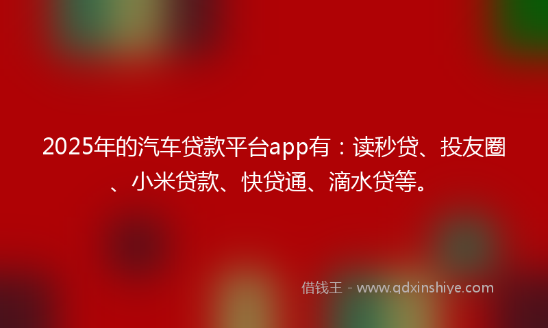 2025年的汽车贷款平台app有：读秒贷、投友圈、小米贷款、快贷通、滴水贷等。
