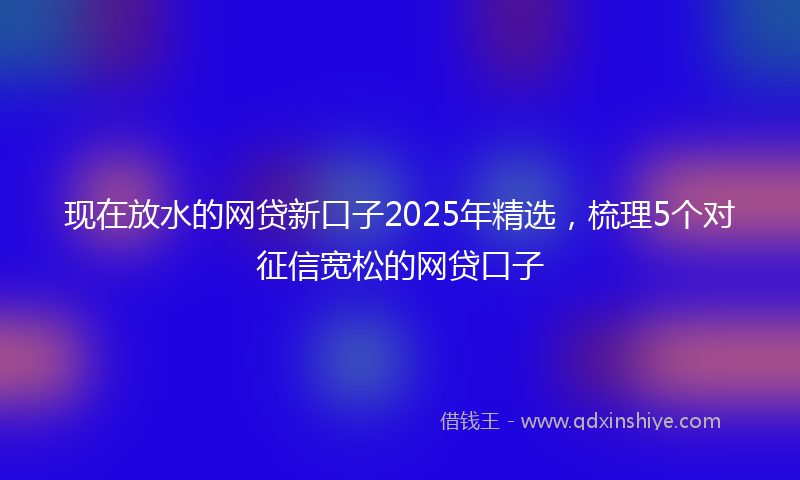 现在放水的网贷新口子2025年精选，梳理5个对征信宽松的网贷口子