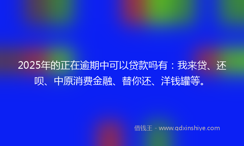2025年的正在逾期中可以贷款吗有：我来贷、还呗、中原消费金融、替你还、洋钱罐等。