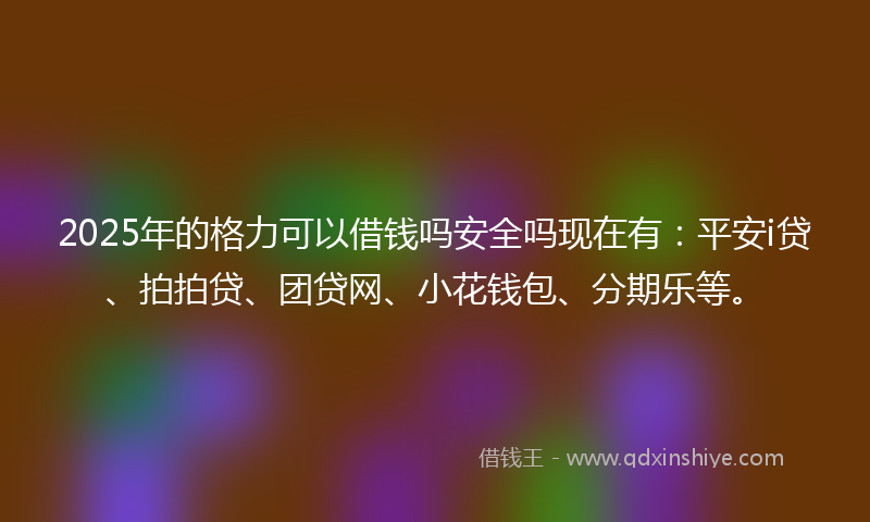 2025年的格力可以借钱吗安全吗现在有：平安i贷、拍拍贷、团贷网、小花钱包、分期乐等。