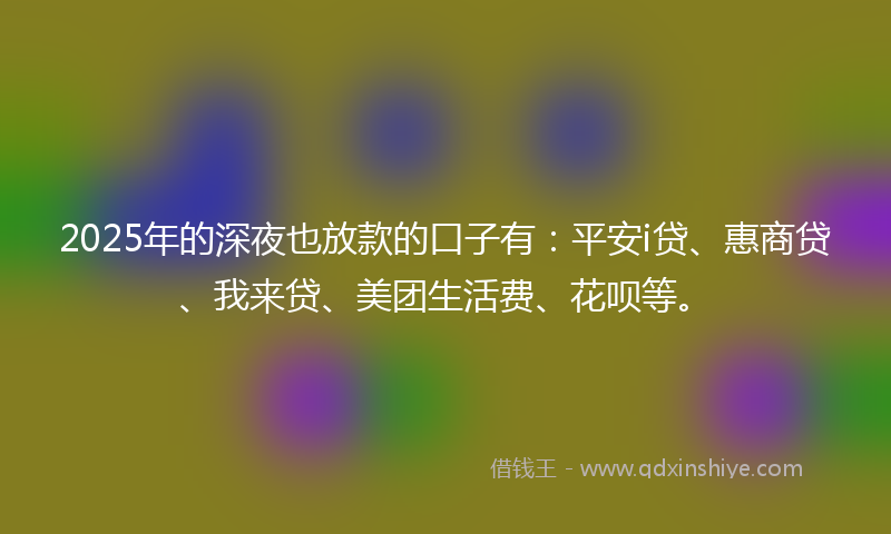 2025年的深夜也放款的口子有：平安i贷、惠商贷、我来贷、美团生活费、花呗等。
