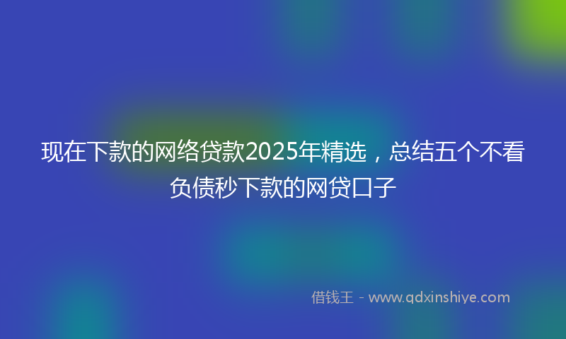 现在下款的网络贷款2025年精选，总结五个不看负债秒下款的网贷口子