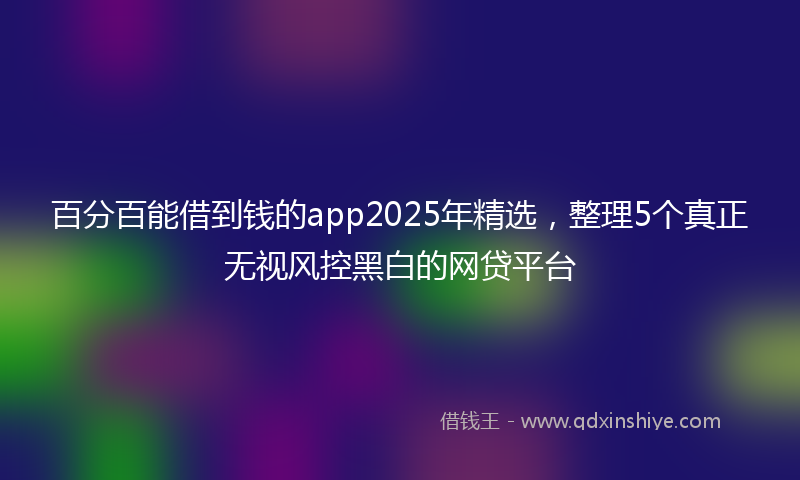 百分百能借到钱的app2025年精选，整理5个真正无视风控黑白的网贷平台