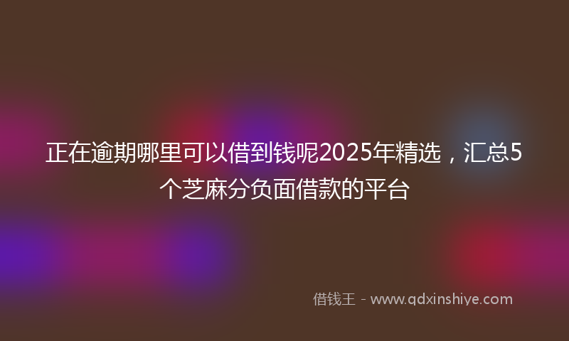 正在逾期哪里可以借到钱呢2025年精选，汇总5个芝麻分负面借款的平台