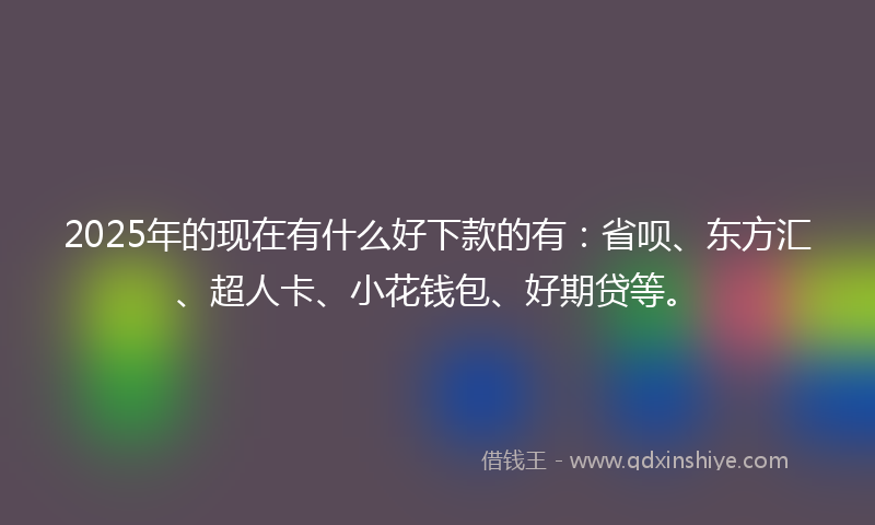 2025年的现在有什么好下款的有：省呗、东方汇、超人卡、小花钱包、好期贷等。
