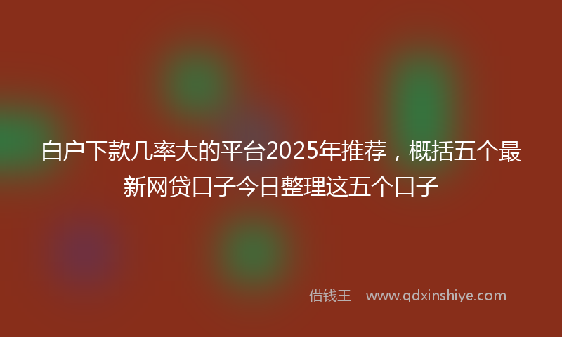 白户下款几率大的平台2025年推荐，概括五个最新网贷口子今日整理这五个口子