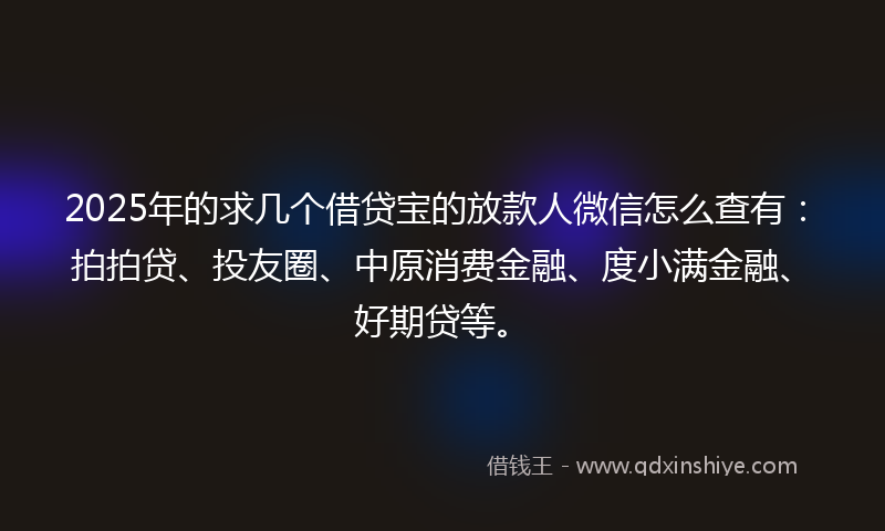 2025年的求几个借贷宝的放款人微信怎么查有：拍拍贷、投友圈、中原消费金融、度小满金融、好期贷等。