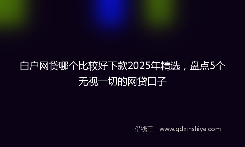 白户网贷哪个比较好下款2025年精选，盘点5个无视一切的网贷口子