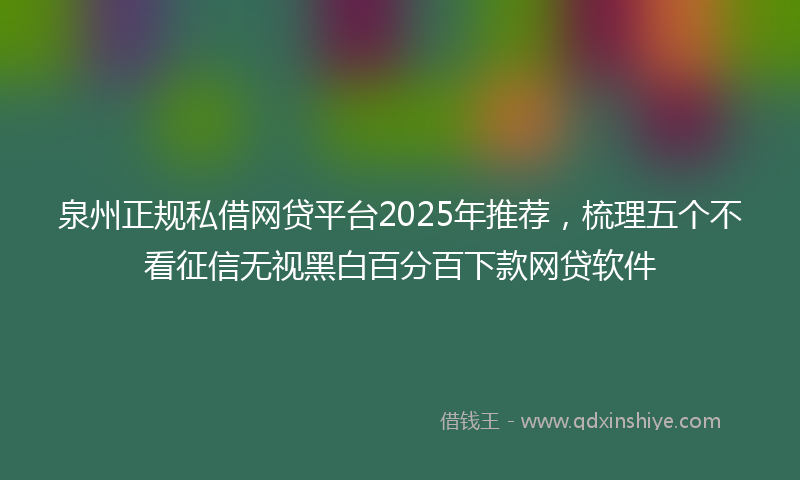 泉州正规私借网贷平台2025年推荐，梳理五个不看征信无视黑白百分百下款网贷软件
