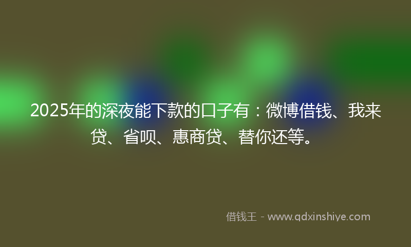 2025年的深夜能下款的口子有：微博借钱、我来贷、省呗、惠商贷、替你还等。