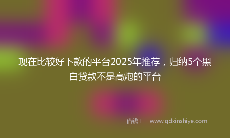 现在比较好下款的平台2025年推荐，归纳5个黑白贷款不是高炮的平台