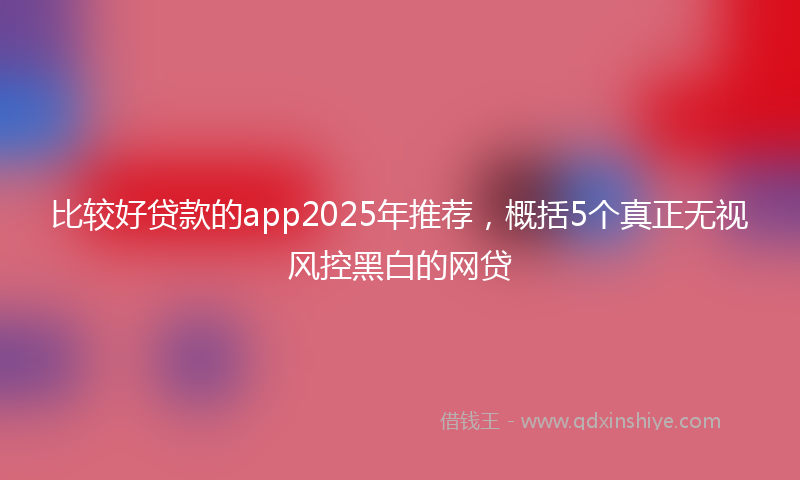 比较好贷款的app2025年推荐，概括5个真正无视风控黑白的网贷