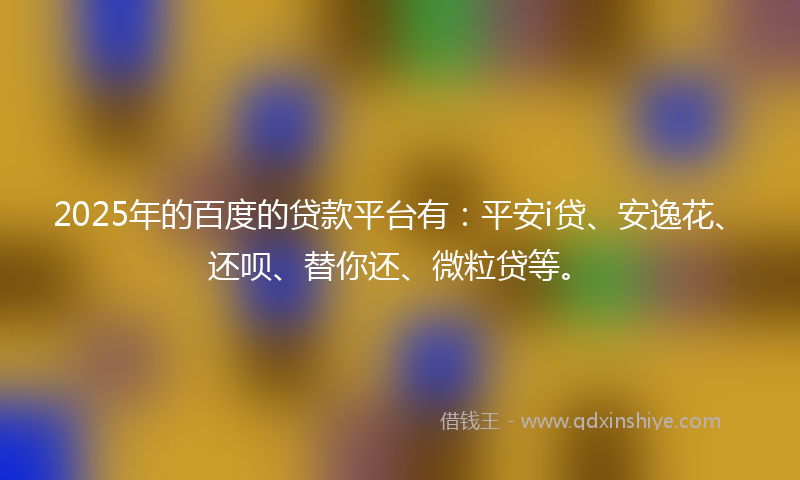 2025年的百度的贷款平台有：平安i贷、安逸花、还呗、替你还、微粒贷等。