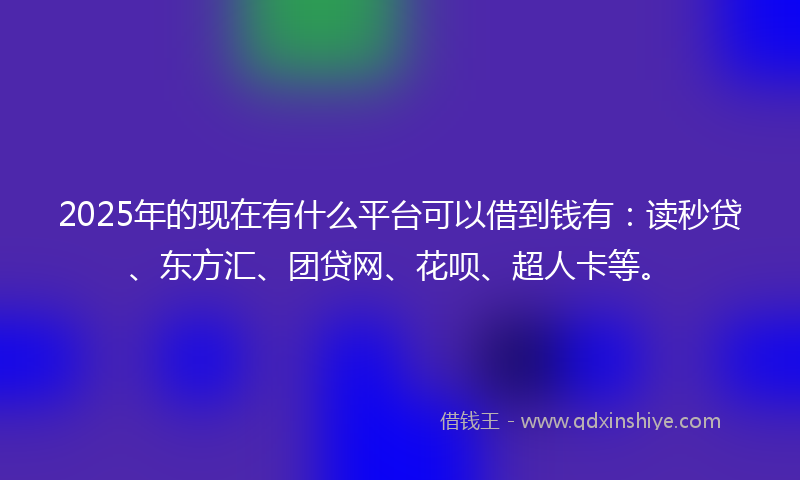 2025年的现在有什么平台可以借到钱有：读秒贷、东方汇、团贷网、花呗、超人卡等。