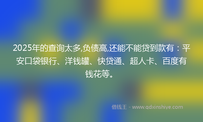 2025年的查询太多,负债高,还能不能贷到款有：平安口袋银行、洋钱罐、快贷通、超人卡、百度有钱花等。