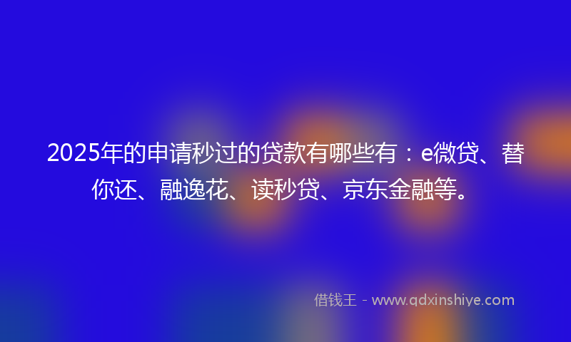 2025年的申请秒过的贷款有哪些有：e微贷、替你还、融逸花、读秒贷、京东金融等。