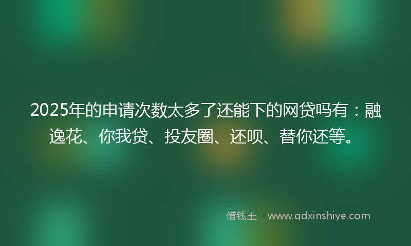 2025年的申请次数太多了还能下的网贷吗有：融逸花、你我贷、投友圈、还呗、替你还等。