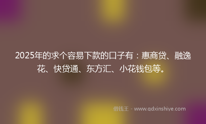 2025年的求个容易下款的口子有：惠商贷、融逸花、快贷通、东方汇、小花钱包等。