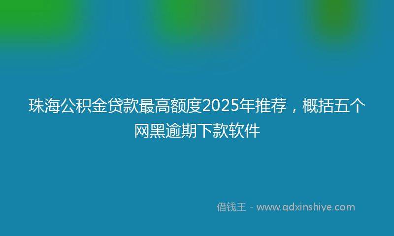 珠海公积金贷款最高额度2025年推荐，概括五个网黑逾期下款软件