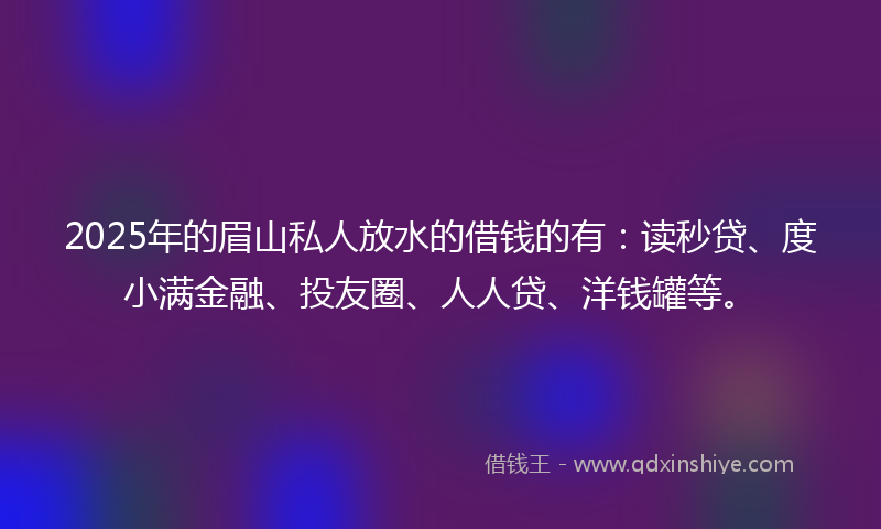 2025年的眉山私人放水的借钱的有：读秒贷、度小满金融、投友圈、人人贷、洋钱罐等。