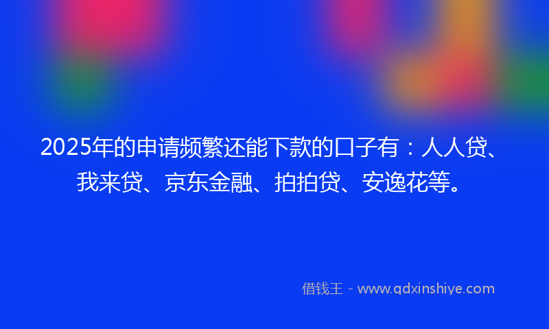 2025年的申请频繁还能下款的口子有：人人贷、我来贷、京东金融、拍拍贷、安逸花等。