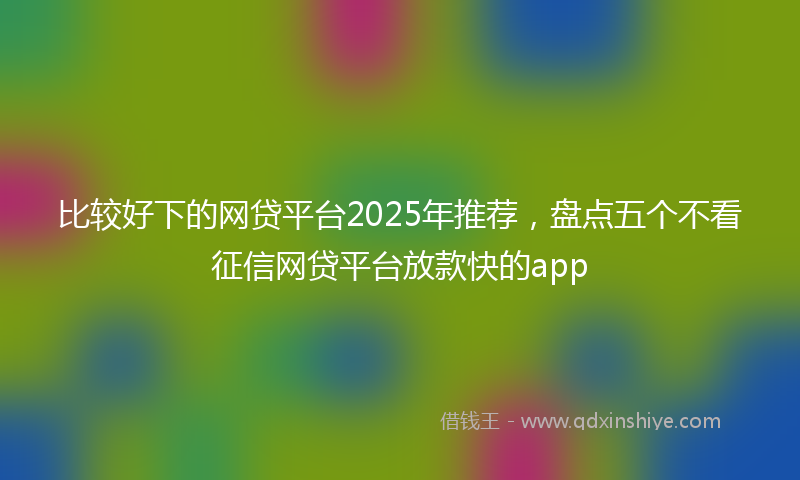 比较好下的网贷平台2025年推荐，盘点五个不看征信网贷平台放款快的app