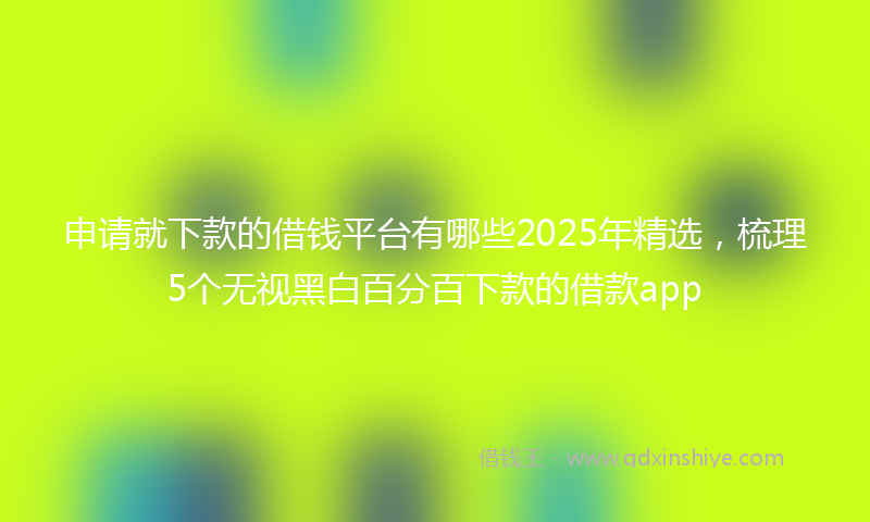 申请就下款的借钱平台有哪些2025年精选,梳理5个无视黑白百分百下款的借款app