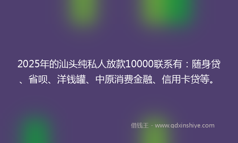 2025年的汕头纯私人放款10000联系有：随身贷、省呗、洋钱罐、中原消费金融、信用卡贷等。