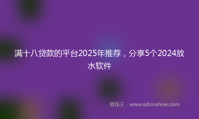 满十八贷款的平台2025年推荐，分享5个2024放水软件