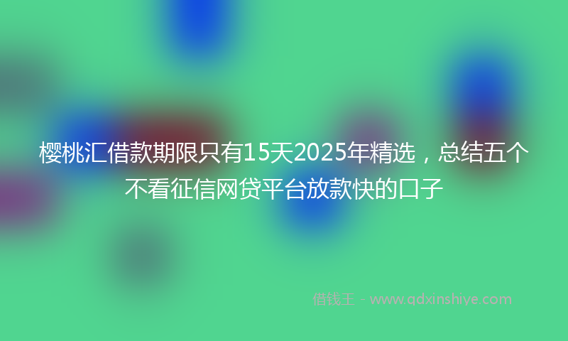 樱桃汇借款期限只有15天2025年精选，总结五个不看征信网贷平台放款快的口子