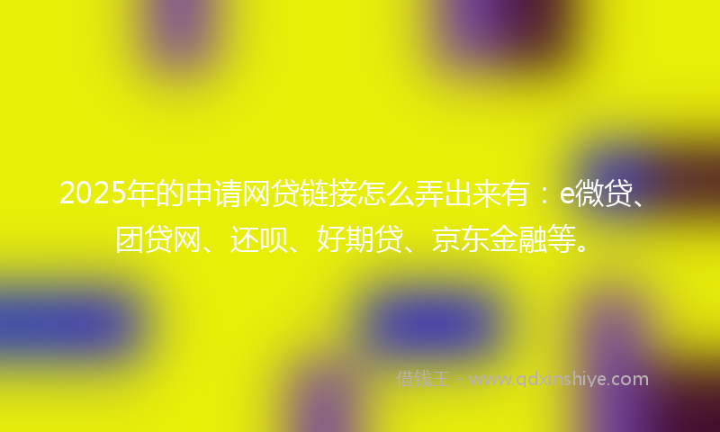 2025年的申请网贷链接怎么弄出来有:e微贷、团贷网、还呗、好期贷、京东金融等。