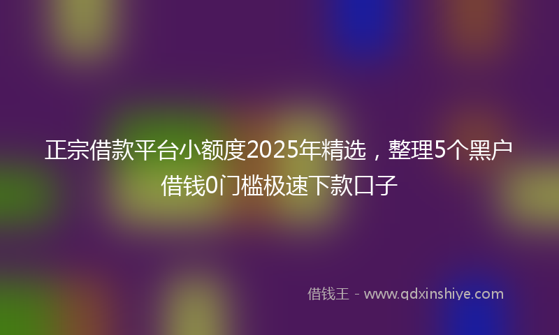 正宗借款平台小额度2025年精选，整理5个黑户借钱0门槛极速下款口子