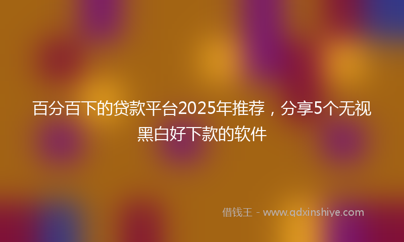 百分百下的贷款平台2025年推荐，分享5个无视黑白好下款的软件