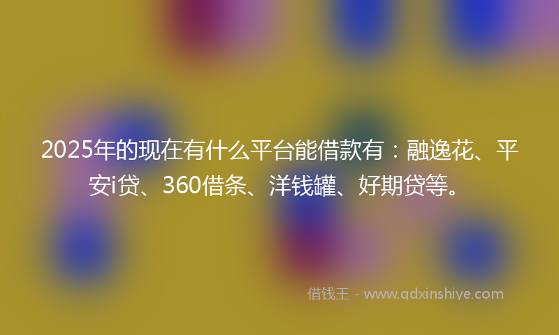 2025年的现在有什么平台能借款有：融逸花、平安i贷、360借条、洋钱罐、好期贷等。