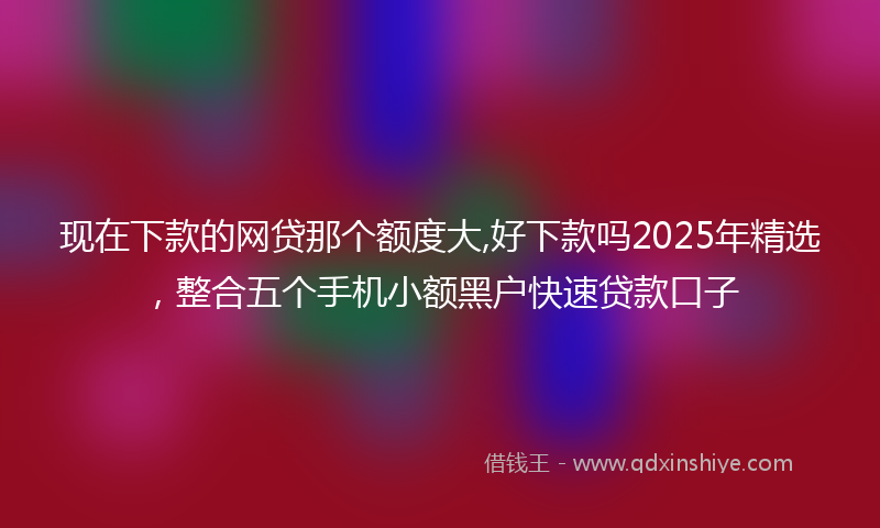 现在下款的网贷那个额度大,好下款吗2025年精选，整合五个手机小额黑户快速贷款口子