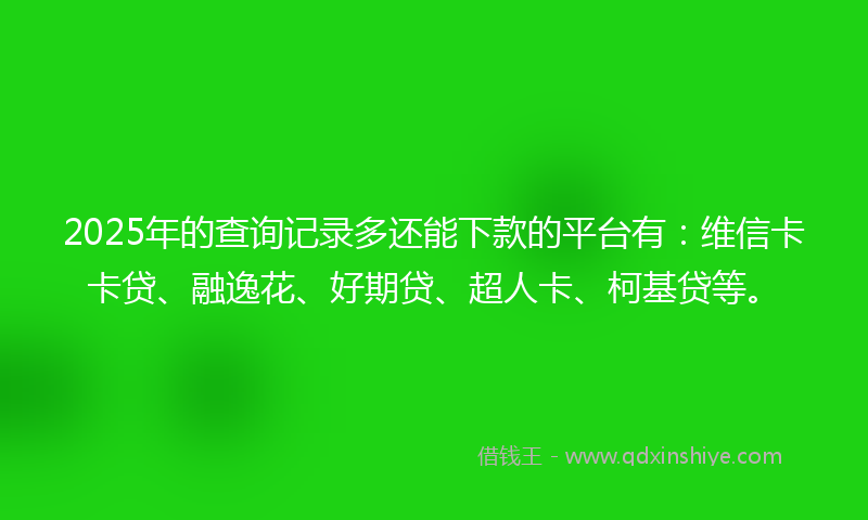 2025年的查询记录多还能下款的平台有：维信卡卡贷、融逸花、好期贷、超人卡、柯基贷等。