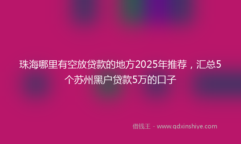 珠海哪里有空放贷款的地方2025年推荐，汇总5个苏州黑户贷款5万的口子