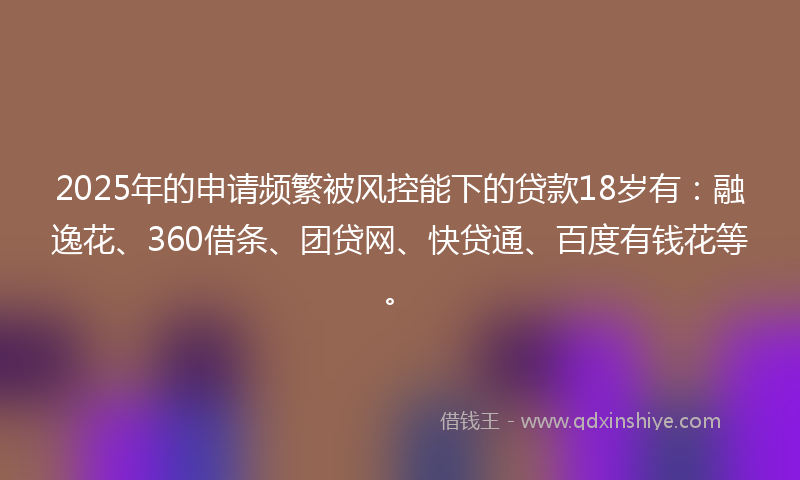 2025年的申请频繁被风控能下的贷款18岁有：融逸花、360借条、团贷网、快贷通、百度有钱花等。