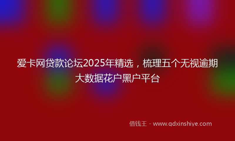 爱卡网贷款论坛2025年精选，梳理五个无视逾期大数据花户黑户平台