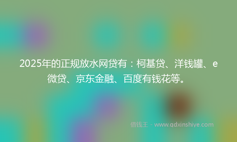 2025年的正规放水网贷有：柯基贷、洋钱罐、e微贷、京东金融、百度有钱花等。
