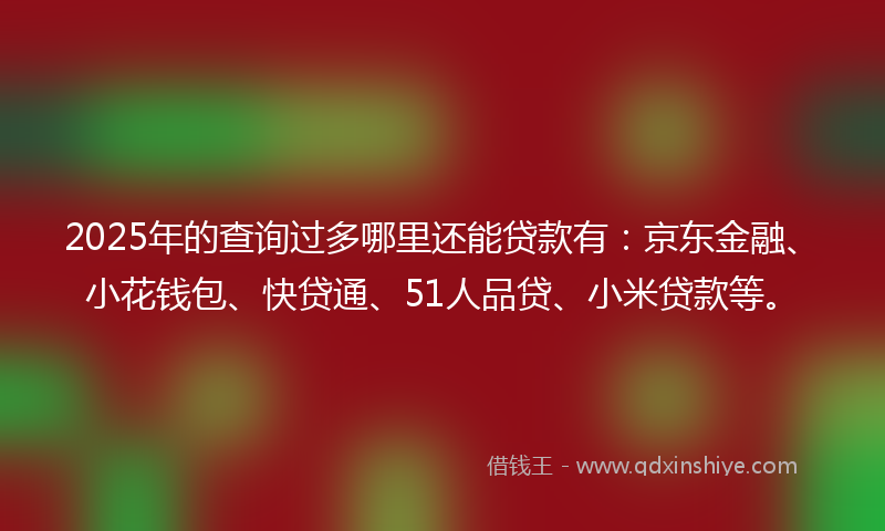 2025年的查询过多哪里还能贷款有：京东金融、小花钱包、快贷通、51人品贷、小米贷款等。